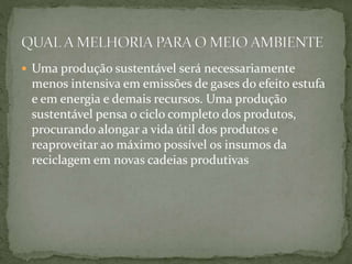  Uma produção sustentável será necessariamente 
menos intensiva em emissões de gases do efeito estufa 
e em energia e demais recursos. Uma produção 
sustentável pensa o ciclo completo dos produtos, 
procurando alongar a vida útil dos produtos e 
reaproveitar ao máximo possível os insumos da 
reciclagem em novas cadeias produtivas 
 