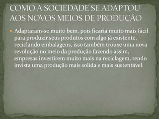  Adaptaram-se muito bem, pois ficaria muito mais fácil 
para produzir seus produtos com algo já existente, 
reciclando embalagens, isso também trouxe uma nova 
revolução no meio da produção fazendo assim, 
empresas investirem muito mais na reciclagem, tendo 
invista uma produção mais solida e mais sustentável. 
 