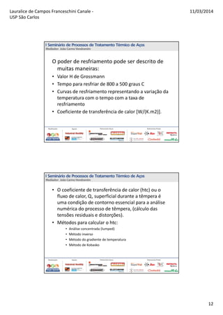 Lauralice de Campos Franceschini Canale -
USP São Carlos
11/03/2014
12
O poder de resfriamento pode ser descrito de
muitas maneiras:
• Valor H de Grossmann
• Tempo para resfriar de 800 a 500 graus C
• Curvas de resfriamento representando a variação da
temperatura com o tempo com a taxa de
resfriamento
• Coeficiente de transferência de calor [W/(K.m2)].
• O coeficiente de transferência de calor (htc) ou o
fluxo de calor, Q, superficial durante a têmpera é
uma condição de contorno essencial para a análise
numérica do processo de têmpera, (cálculo das
tensões residuais e distorções).
• Métodos para calcular o htc:
• Análise concentrada (lumped)
• Método inverso
• Método do gradiente de temperatura
• Método de Kobasko
 