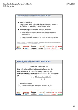 Lauralice de Campos Franceschini Canale -
USP São Carlos
11/03/2014
13
• Método inverso
Vantagem: htc é calculado a partir de uma curva de
resfriamento medida no interior da peça.
• Problemas potenciais do método inverso:
• a instabilidade dos resultados, os quais dependem da
discretização
• e a sensibilidades dos erros da medição de temperatura
Figueira, R. L.; Canale, L. C. F.; Sarmiento, G. S.; Totten, G. E. (2005) Simulation of heat transfer properties and thermal residual stresses
from quenching studies. Revista Minerva, São Carlos, SP, 2 (2) p. 165-172.
Método de Kobasko
TM ... temperatura do meio
T1 e T2 ... Temperatura do corpo de prova nos instantes t1 e t2 [k]
( ) ( )
12
21 lnln
..
tt
TTTT
RC MM
−
−−−
=
Este método está baseado no cálculo da taxa de
resfriamento (C.R.) de dois pontos da curva de
resfriamento registrada correspondendo aos pontos t1 e
t2:
 