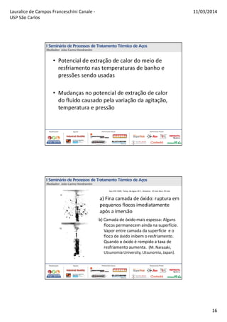 Lauralice de Campos Franceschini Canale -
USP São Carlos
11/03/2014
16
• Potencial de extração de calor do meio de
resfriamento nas temperaturas de banho e
pressões sendo usadas
• Mudanças no potencial de extração de calor
do fluido causado pela variação da agitação,
temperatura e pressão
b) Camada de óxido mais espessa: Alguns
flocos permanecem ainda na superfície.
Vapor entre camada da superfície e o
floco de óxido inibem o resfriamento.
Quando o óxido é rompido a taxa de
resfriamento aumenta. (M. Narazaki,
Utsunomia University, Utsunomia, Japan).
a) Fina camada de óxido: ruptura em
pequenos flocos imediatamente
após a imersão
 