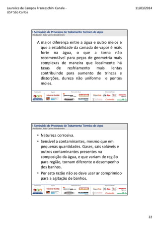 Lauralice de Campos Franceschini Canale -
USP São Carlos
11/03/2014
22
A maior diferença entre a água e outro meios é
que a estabilidade da camada de vapor é mais
forte na água, o que a torna não
recomendável para peças de geometria mais
complexas de maneira que localmente há
taxas de resfriamento mais lentas
contribuindo para aumento de trincas e
distorções, dureza não uniforme e pontos
moles.
• Natureza corrosiva.
• Sensível a contaminantes, mesmo que em
pequenas quantidades. Gases, sais solúveis e
outros contaminantes presentes na
composição da água, e que variam de região
para região, tornam diferente o desempenho
dos banhos.
• Por esta razão não se deve usar ar comprimido
para a agitação de banhos.
 