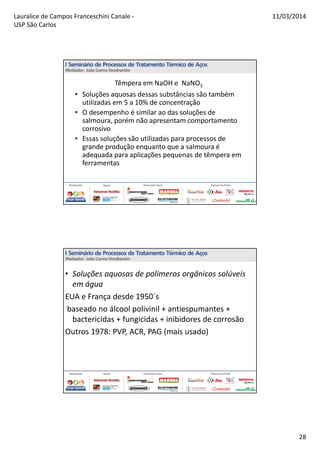 Lauralice de Campos Franceschini Canale -
USP São Carlos
11/03/2014
28
Têmpera em NaOH e NaNO3
• Soluções aquosas dessas substâncias são também
utilizadas em 5 a 10% de concentração
• O desempenho é similar ao das soluções de
salmoura, porém não apresentam comportamento
corrosivo
• Essas soluções são utilizadas para processos de
grande produção enquanto que a salmoura é
adequada para aplicações pequenas de têmpera em
ferramentas
• Soluções aquosas de polímeros orgânicos solúveis
em água
EUA e França desde 1950´s
baseado no álcool polivinil + antiespumantes +
bactericidas + fungicidas + inibidores de corrosão
Outros 1978: PVP, ACR, PAG (mais usado)
 