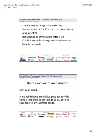 Lauralice de Campos Franceschini Canale -
USP São Carlos
11/03/2014
33
• Como usar as soluções de polímeros
Concentrações de 5 a 25% com controle do banho
(refratômetro)
Manutenção da temperatura entre + 5ºC
12 a 15 L por quilo de carga(trocadores de calor)
Bacteria - agitação
Outros parâmetros importantes
MOLHABILIDADE
A molhabilidade de um fluido pode ser definida
como a tendência de um líquido se distribuir na
superfície de um substrato sólido.
 