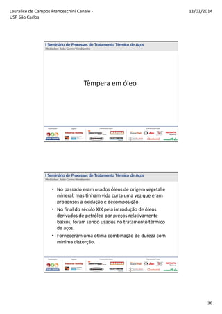 Lauralice de Campos Franceschini Canale -
USP São Carlos
11/03/2014
36
Têmpera em óleo
• No passado eram usados óleos de origem vegetal e
mineral, mas tinham vida curta uma vez que eram
propensos a oxidação e decomposição.
• No final do século XIX pela introdução de óleos
derivados de petróleo por preços relativamente
baixos, foram sendo usados no tratamento térmico
de aços.
• Forneceram uma ótima combinação de dureza com
mínima distorção.
 
