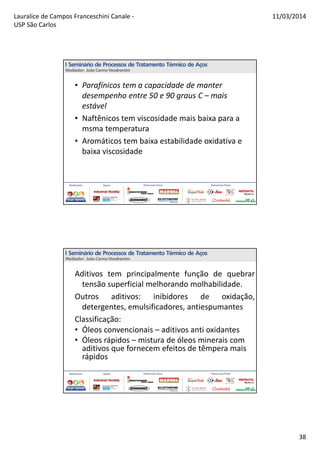 Lauralice de Campos Franceschini Canale -
USP São Carlos
11/03/2014
38
• Parafínicos tem a capacidade de manter
desempenho entre 50 e 90 graus C – mais
estável
• Naftênicos tem viscosidade mais baixa para a
msma temperatura
• Aromáticos tem baixa estabilidade oxidativa e
baixa viscosidade
Aditivos tem principalmente função de quebrar
tensão superficial melhorando molhabilidade.
Outros aditivos: inibidores de oxidação,
detergentes, emulsificadores, antiespumantes
Classificação:
• Óleos convencionais – aditivos anti oxidantes
• Óleos rápidos – mistura de óleos minerais com
aditivos que fornecem efeitos de têmpera mais
rápidos
 