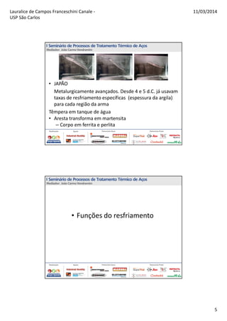 Lauralice de Campos Franceschini Canale -
USP São Carlos
11/03/2014
5
• JAPÃO
Metalurgicamente avançados. Desde 4 e 5 d.C. já usavam
taxas de resfriamento específicas (espessura da argila)
para cada região da arma
Têmpera em tanque de água
• Aresta transforma em martensita
– Corpo em ferrita e perlita
• Funções do resfriamento
 