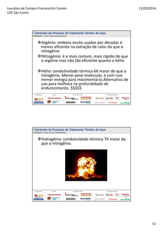 Lauralice de Campos Franceschini Canale -
USP São Carlos
11/03/2014
51
Argônio: embora muito usados por décadas é
menos eficiente na extração de calor do que o
nitrogênio
Nitrogênio: é o mais comum, mais rápido do que
o argônio mas não tão eficiente quanto o hélio
Hélio: condutividade térmica 6X maior do que o
nitrogênio. Menor peso molecular, e com isso
menor energia para movimentá-lo.Alternativa de
uso para melhora na profundidade de
endurecimento. $$$$$
Hidrogênio: condutividade térmica 7X maior do
que o nitrogênio.
 