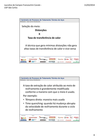 Lauralice de Campos Franceschini Canale -
USP São Carlos
11/03/2014
8
Seleção do meio:
Distorções
X
Taxa de transferência de calor
A técnica que gera mínimas distorções não gera
altas taxas de transferência de calor e vice-versa
A taxa de extração de calor atribuída ao meio de
resfriamento é grandemente modificada
conforme a maneira com que o meio é usado.
Por exemplo:
• Têmpera direta: maneira mais usada
• Time quenching: quando há mudança abrupta
da velocidade de resfriamento durante o ciclo
de resfriamento
 