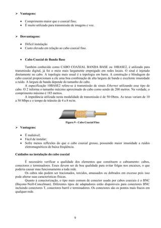 Vantagens:

   •   Comprimento maior que o coaxial fino;
   •   É muito utilizado para transmissão de imagens e voz.


   Desvantagens:

   •   Difícil instalação
   •   Custo elevado em relação ao cabo coaxial fino.


   •   Cabo Coaxial de Banda Base

        Também conhecido como CABO COAXIAL BANDA BASE ou 10BASE2, é utilizado para
transmissão digital, já foi o meio mais largamente empregado em redes locais. O sinal é injetado
diretamente no cabo. A topologia mais usual é a topologia em barra. A construção e blindagem do
cabo coaxial proporcionam a ele uma boa combinação de alta largura de banda e excelente imunidade
a ruído. A largura de banda depende do tamanho do cabo.
        A especificação 10BASE2 refere-se à transmissão de sinais Ethernet utilizando esse tipo de
cabo. O 2 informa o tamanho máximo aproximado do cabo como sendo de 200 metros. Na verdade, o
comprimento máximo é 185 metros.
        A impedância utilizada nesta modalidade de transmissão é de 50 Ohms. As taxas variam de 10
a 50 Mbps e o tempo de trânsito de 4 a 8 ns/m.




                                     Figura 9 - Cabo Coaxial Fino
   Vantagens:

   •   É maleável;
   •   Fácil de instalar;
   •   Sofre menos reflexões do que o cabo coaxial grosso, possuindo maior imunidade a ruídos
       eletromagnéticos de baixa freqüência.

Cuidados na instalação do cabo coaxial

       É necessário verificar a qualidade dos elementos que constituem o cabeamento: cabos,
conectores e terminadores. Esses devem ser de boa qualidade para evitar folgas nos encaixes, o que
poderia causar mau funcionamento a toda rede.
       Os cabos não podem ser tracionados, torcidos, amassados ou dobrados em excesso pois isso
pode alterar suas características físicas.
       Quanto à conectorização, o tipo mais comum de conector usado por cabos coaxiais é o BNC
(Bayone-Neill-Concelman). Diferentes tipos de adaptadores estão disponíveis para conectores BNC
incluindo conectores T, conectores barril e terminadores. Os conectores são os pontos mais fracos em
qualquer rede.




                                            9
 