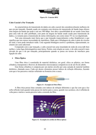 Figura 10 - Conector BNC


Cabo Coaxial x Par Trançado

        As características de transmissão de dados em cabo coaxial são consideravelmente melhores do
que em par trançado. Quando usado em conjunto com técnicas de transmissão de banda larga oferece
uma largura de banda que pode ir até aos 300 Mbps. Isso abre a possibilidade de ser usado como base
para uma rede de cabo partilhado, com parte da largura de banda sendo usada para transmissão de
dados, e a restante para a transmissão de outras informações, tais como sinais TV ou voz digitalizada.
        Tem uma atenuação mais baixa que o par trançado (especialmente a altas freqüências) o que
significa que tem menos necessidade de repetidores. Dado que a blindagem do cabo é parte do circuito
do sinal, a terra pode introduzir ruído. Uma segunda blindagem resolve o problema, representando, no
entanto um custo adicional.
        Comparado com o par trançado, o cabo coaxial tem uma imunidade de ruído de cross-talk bem
melhor, e uma fuga eletromagnética mais baixa. Porém, com relação ao custo, o do cabo coaxial é mais
elevado do que o do par trançado, principalmente quando se pensa em termos de interfaces para
ligação do cabo.

   •   Fibra Óptica

        Uma fibra ótica é constituída de material dielétrico, em geral, sílica ou plástico, em forma
cilíndrica, transparente e flexível, de dimensões microscópicas comparáveis às de um fio de cabelo.
        Esta forma cilíndrica é composta por um núcleo envolto por uma camada de material também
dielétrico, chamada casca. Cada um desses elementos possui índices de refração diferentes, fazendo
com que a luz percorra o núcleo refletindo na fronteira com a casca.




                                    Figura 11 - Exemplo de Fibra Ótica
        A fibra ótica possui duas camadas com índices de refração diferentes o que faz com que a luz
sofra reflexão total quando tenta passar do núcleo para a casca, quando isso acontece, ela é refletida de
volta para o núcleo e assim percorre toda a extensão da fibra.




                              Figura 12 - Exemplos de cordões de fibras ópticas




                                              10
 