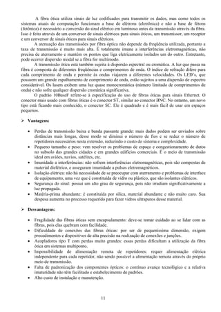 A fibra ótica utiliza sinais de luz codificados para transmitir os dados, mas como todos os
sistemas atuais de computação funcionam a base de elétrons (eletrônica) e não a base de fótons
(fotônica) é necessário a conversão do sinal elétrico em luminoso antes da transmissão através da fibra.
Isso é feito através de um conversor de sinais elétricos para sinais óticos, um transmissor, um receptor
e um conversor de sinais óticos para sinais elétricos.
        A atenuação das transmissões por fibra óptica não depende da freqüência utilizada, portanto a
taxa de transmissão é muito mais alta. É totalmente imune a interferências eletromagnéticas, não
precisa de aterramento e mantém os pontos que liga eletricamente isolados um do outro. Entretanto,
pode ocorrer dispersão modal se a fibra for multimodo.
        A transmissão ótica está também sujeita à dispersão espectral ou cromática. A luz que passa na
fibra é composta de diferentes freqüências e comprimentos de onda. O índice de refração difere para
cada comprimento de onda e permite às ondas viajarem a diferentes velocidades. Os LED’s, que
possuem um grande espalhamento de comprimento de onda, estão sujeitos a uma dispersão de espectro
considerável. Os lasers exibem uma luz quase monocromática (número limitado de comprimentos de
onda) e não sofre qualquer dispersão cromática significativa.
        O padrão 10BaseF refere-se à especificação do uso de fibras óticas para sinais Ethernet. O
conector mais usado com fibras óticas é o conector ST, similar ao conector BNC. No entanto, um novo
tipo está ficando mais conhecido, o conector SC. Ele é quadrado e é mais fácil de usar em espaços
pequenos.

   Vantagens:

   •   Perdas de transmissão baixa e banda passante grande: mais dados podem ser enviados sobre
       distâncias mais longas, desse modo se diminui o número de fios e se reduz o número de
       repetidores necessários nesta extensão, reduzindo o custo do sistema e complexidade.
   •   Pequeno tamanho e peso: vem resolver os problemas de espaço e congestionamento de dutos
       no subsolo das grandes cidades e em grandes edifícios comerciais. É o meio de transmissão
       ideal em aviões, navios, satélites, etc.
   •   Imunidade a interferências: não sofrem interferências eletromagnéticas, pois são compostas de
       material dielétrico, e asseguram imunidade a pulsos eletromagnéticos.
   •   Isolação elétrica: não há necessidade de se preocupar com aterramento e problemas de interface
       de equipamento, uma vez que é constituída de vidro ou plástico, que são isolantes elétricos.
   •   Segurança do sinal: possui um alto grau de segurança, pois não irradiam significativamente a
       luz propagada.
   •   Matéria-prima abundante: é constituída por sílica, material abundante e não muito caro. Sua
       despesa aumenta no processo requerido para fazer vidros ultrapuros desse material.

   Desvantagens:

   •   Fragilidade das fibras óticas sem encapsulamento: deve-se tomar cuidado ao se lidar com as
       fibras, pois elas quebram com facilidade.
   •   Dificuldade de conexões das fibras óticas: por ser de pequeníssima dimensão, exigem
       procedimentos e dispositivos de alta precisão na realização de conexões e junções.
   •   Acopladores tipo T com perdas muito grandes: essas perdas dificultam a utilização da fibra
       ótica em sistemas multiponto.
   •   Impossibilidade de alimentação remota de repetidores: requer alimentação elétrica
       independente para cada repetidor, não sendo possível a alimentação remota através do próprio
       meio de transmissão.
   •   Falta de padronização dos componentes ópticos: o contínuo avanço tecnológico e a relativa
       imaturidade não têm facilitado e estabelecimento de padrões.
   •   Alto custo de instalação e manutenção.



                                             11
 