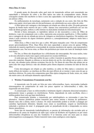 Fibra Ótica X Cobre

        O grande ponto da discussão sobre qual meio de transmissão utilizar está concentrado nas
capacidades e limitações do cobre e da fibra óptica nas redes de computadores atuais. Muitas
concepções erradas têm encoberto os fatos à cerca das capacidades e da facilidade que hoje já existe
em utilizar a fibra.
        Os melhoramentos da tecnologia, juntamente com a redução do seu custo, têm feito da fibra
óptica uma opção viável para redes de alta performance, em substituição aos caros cabos de cobre.
        A fibra óptica tem vantagens e desvantagens em relação aos cabos de cobre. Ela pode gerenciar
larguras de banda muito maiores do que o cobre. Apenas essa característica justificaria seu uso nas
redes de última geração, embora o cobre domine na atual planta instalada de telecomunicações.
        Devido à baixa atenuação, os repetidores ópticos só são necessários a cerca de 30Km de
distância, o que em comparação com o cobre, representa uma economia significativa. A fibra também
tem a vantagem de não ser afetada por picos de voltagem ou interferência magnética. Ela também está
imune à ação corrosiva de alguns elementos químicos e, conseqüentemente, adapta-se muito bem a
áreas industriais.
        Além disso, a fibra é mais leve que o cobre. Mil pares trançados com 1 Km de comprimento
pesam aproximadamente 8Ton. Duas fibras têm mais capacidade e pesam cerca de apenas 100Kg,
reduzindo de maneira significativa a necessidade de sistemas mecânicos de suporte, cuja manutenção é
extremamente cara. Nas novas rotas, as fibras têm preferência por terem um custo de instalação muito
mais baixo.
        Por fim, as fibras não desperdiçam luz e dificilmente são interceptadas. Por essas razões, trata-
se de uma alternativa muito mais segura contra possíveis escutas telefônicas.
        A razão para que a fibra seja melhor do que o cobre é inerente às questões físicas subjacentes a
esses dois materiais. Quando os elétrons se movem dentro de um fio, eles afetam um ao outro e, além
do mais, são afetados pelos elétrons existentes fora do fio. Os fótons de uma fibra não afetam um ao
outro (não têm carga elétrica) e não são afetados pelos fótons dispersos existentes do lado de fora da
fibra.
        Como desvantagens em relação ao cabo metálico, os cabos de fibra óptica e conectores são
muito difíceis de instalar e as interfaces de fibra são mais difíceis de se montar e mais caras do que as
interfaces elétricas. Os custos dos componentes para fibra óptica (máquinas de fusão, testes, etc, ainda
são muito caros e de utilização altamente especializada).

   •   Wireless Transmission (Transmissão sem fio)

        A transmissão sem fio pode ser feita por raios infravermelhos, lasers, microondas (radiação
eletromagnética de comprimento de onda um pouco superior ao infravermelho) e rádio, não
requerendo um meio físico.
        A comunicação a laser ou infravermelho é totalmente digital e altamente direcional tornando-a
praticamente imune a grampos ou interferências. Porém, dependendo da onda escolhida, chuva e
neblina podem fazer com que haja interferência.
        Para comunicação distante, a transmissão por radiofreqüência ou microondas é uma boa
alternativa. Antenas parabólicas podem transmitir para outras antenas a dezenas de quilômetros.
Quanto mais alta a antena, maior o alcance. Os sinais transmitidos podem se dividir e propagar por
caminhos ligeiramente diferentes. Quando esses sinais se recombinam, surgem as interferências
reduzindo a potência do sinal. A propagação pode ser prejudicada devido a tempestades ou outros
fatores atmosféricos.
        Neste tipo de transmissão (radiofreqüência), os pacotes de informações são enviados pelo ar
utilizando-se de canais de freqüência de rádio (que variam de Kilohertz até Gigahertz) ou por sinais
infravermelhos (freqüência na casa dos Terahertz). O ar funciona como um meio para os sinais
eletromagnéticos se propagarem. Podem transmitir tanto sinais analógicos como digitais.




                                             15
 