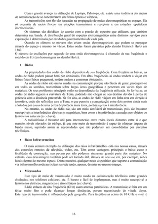 Com o grande avanço na utilização de Laptops, Palmtops, etc. existe uma tendência dos meios
de comunicação de se concentrarem em fibras ópticas e wireless.
       As transmissões sem fio são baseadas na propagação de ondas eletromagnéticas no espaço. Ela
só necessita de meios físicos nas estações transmissora e receptora e em estações repetidoras
intermediarias.
       Os sistemas são divididos de acordo com a porção do espectro que utilizam, que também
determina sua banda. A distribuição geral do espectro eletromagnético entre distintos serviços para
exploração é determinada por entidades governamentais de cada país.
       Quando os elétrons se movem eles criam ondas eletromagnéticas que podem se propagar
através do espaço e mesmo no vácuo. Estas ondas foram previstas pelo alemão Heinrich Hertz em
1887.
O número de oscilações por segundo de uma onda eletromagnética é chamado de sua freqüência e
medido em Hz (em homenagem ao alemão Hertz).

   •   Rádio

        As propriedades das ondas de rádio dependem de sua freqüência. Com freqüências baixas, as
ondas de rádio podem passar bem por obstáculos. Em altas freqüências as ondas tendem a viajar em
linhas finas (feixes pequenos), porém tendem a contornar obstáculos.
        As ondas de rádio são muito usadas na comunicação porque são fáceis de gerar, propagam-se
em todos os sentidos, transmitem sobre largas áreas geográficas e penetram em vários tipos de
materiais. Os seus problemas principais estão na dependência da freqüência utilizada. Se for baixa, as
ondas de rádio seguem a curvatura da Terra, podendo não chegar ao seu destino devido à perda de
potência com a distância percorrida. Se for alta, as ondas de rádio viajam em linha reta em direção à
ionosfera, onde são refletidas para a Terra, o que permite a comunicação entre dois pontos ainda mais
afastados por causa de uma perda de potência mais lenta, porém sujeitas à interferência.
        No entanto, as ondas de rádio não são um meio confiável de transmissão, pois são bastante
susceptíveis a interferências elétricas e magnéticas, bem como a interferências causadas por objetos ou
fenômenos naturais (ex: chuva).
        A radiodifusão é bastante útil para interconexão entre redes locais distantes entre si e que
mantém níveis elevados de tráfego, já que este meio de transmissão é capaz de oferecer largura de
banda maior, suprindo assim as necessidades que não poderiam ser consolidadas por circuitos
telefônicos.

   •   Raios Infravermelhos
        O mais comum exemplo da utilização dos raios infravermelhos está nas nossas casas, através
dos controles remotos de televisão, vídeo, etc. Têm como vantagens principais o baixo custo e
facilidade de construção, mas pecam por não poderem atravessar grande parte dos materiais. No
entanto, essa desvantagem também pode ser tornada útil, através do seu uso em, por exemplo, redes
locais dentro do mesmo espaço. Desta maneira, qualquer novo dispositivo que suporte a comunicação
via infravermelho pode participar na rede tendo, apenas, de estar no mesmo espaço.

   •   Microondas
        Este tipo de meio de transmissão é muito usado na comunicação telefônica entre grandes
distâncias, nos telefones celulares, etc. É barato e fácil de implementar, mas é muito susceptível a
fenômenos elétricos, magnéticos e atmosféricos (ex: chuva).
        Rádio enlaces de alta freqüência (GHz) usam antenas parabólicas. A transmissão é feita em um
feixe muito fino e pode alcançar longas distâncias, porem necessitando de visada direta.
Este tipo de transmissão é influenciado pela geografia. Para freqüências acima de 10 GHz o sinal é




                                            16
 