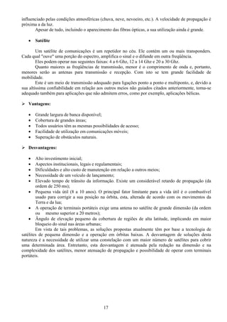 influenciado pelas condições atmosféricas (chuva, neve, nevoeiro, etc.). A velocidade de propagação é
próxima a da luz.
       Apesar de tudo, incluindo o aparecimento das fibras ópticas, a sua utilização ainda é grande.

   •   Satélite

        Um satélite de comunicações é um repetidor no céu. Ele contém um ou mais transponders.
Cada qual "ouve" uma porção do espectro, amplifica o sinal e o difunde em outra freqüência.
        Eles podem operar nas seguintes faixas: 4 a 6 Ghz, 12 a 14 Ghz e 20 a 30 Ghz.
        Quanto maiores as freqüências de transmissão, menor é o comprimento de onda e, portanto,
menores serão as antenas para transmissão e recepção. Com isto se tem grande facilidade de
mobilidade.
        Este é um meio de transmissão adequado para ligações ponto a ponto e multiponto, e, devido a
sua altíssima confiabilidade em relação aos outros meios não guiados citados anteriormente, torna-se
adequado também para aplicações que não admitem erros, como por exemplo, aplicações bélicas.

   Vantagens:

   •   Grande largura de banca disponível;
   •   Cobertura de grandes áreas;
   •   Todos usuários têm as mesmas possibilidades de acesso;
   •   Facilidade de utilização em comunicações móveis;
   •   Superação de obstáculos naturais.

   Desvantagens:

   •    Alto investimento inicial;
   •    Aspectos institucionais, legais e regulamentais;
   •    Dificuldades e alto custo de manutenção em relação a outros meios;
   •    Necessidade de um veículo de lançamento;
   •    Elevado tempo de trânsito da informação. Existe um considerável retardo de propagação (da
        ordem de 250 ms);
    • Pequena vida útil (8 a 10 anos). O principal fator limitante para a vida útil é o combustível
        usado para corrigir a sua posição na órbita, esta, alterada de acordo com os movimentos da
        Terra e da lua;
    • A operação de terminais portáteis exige uma antena no satélite de grande dimensão (da ordem
        ou mesmo superior a 20 metros);
    • Ângulo de elevação pequeno da cobertura de regiões de alta latitude, implicando em maior
        bloqueio do sinal nas áreas urbanas;
        Em vista de tais problemas, as soluções propostas atualmente têm por base a tecnologia de
satélites de pequena dimensão e a operação em órbitas baixas. A desvantagem de soluções desta
natureza é a necessidade de utilizar uma constelação com um maior número de satélites para cobrir
uma determinada área. Entretanto, esta desvantagem é atenuada pela redução na dimensão e na
complexidade dos satélites, menor atenuação de propagação e possibilidade de operar com terminais
portáteis.




                                           17
 