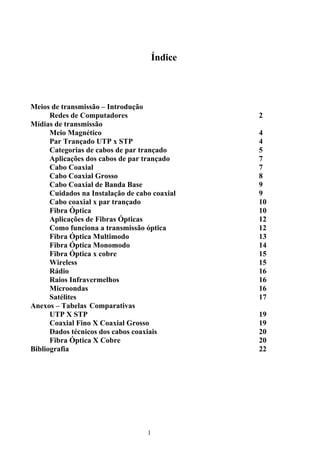 Índice




Meios de transmissão – Introdução
      Redes de Computadores                     2
Mídias de transmissão
      Meio Magnético                            4
      Par Trançado UTP x STP                    4
      Categorias de cabos de par trançado       5
      Aplicações dos cabos de par trançado      7
      Cabo Coaxial                              7
      Cabo Coaxial Grosso                       8
      Cabo Coaxial de Banda Base                9
      Cuidados na Instalação de cabo coaxial    9
      Cabo coaxial x par trançado               10
      Fibra Óptica                              10
      Aplicações de Fibras Ópticas              12
      Como funciona a transmissão óptica        12
      Fibra Óptica Multimodo                    13
      Fibra Óptica Monomodo                     14
      Fibra Óptica x cobre                      15
      Wireless                                  15
      Rádio                                     16
      Raios Infravermelhos                      16
      Microondas                                16
      Satélites                                 17
Anexos – Tabelas Comparativas
      UTP X STP                                 19
      Coaxial Fino X Coaxial Grosso             19
      Dados técnicos dos cabos coaxiais         20
      Fibra Óptica X Cobre                      20
Bibliografia                                    22




                                   1
 