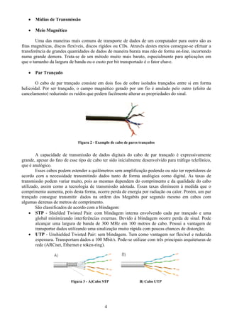 •   Mídias de Transmissão

   •   Meio Magnético

        Uma das maneiras mais comuns de transporte de dados de um computador para outro são as
fitas magnéticas, discos flexíveis, discos rígidos ou CDs. Através destes meios consegue-se efetuar a
transferência de grandes quantidades de dados de maneira barata mas não de forma on-line, incorrendo
numa grande demora. Trata-se de um método muito mais barato, especialmente para aplicações em
que o tamanho da largura de banda ou o custo por bit transportado é o fator chave.

   •   Par Trançado

       O cabo de par trançado consiste em dois fios de cobre isolados trançados entre si em forma
helicoidal. Por ser trançado, o campo magnético gerado por um fio é anulado pelo outro (efeito de
cancelamento) reduzindo os ruídos que podem facilmente alterar as propriedades do sinal.




                              Figura 2 - Exemplo de cabo de pares trançados


        A capacidade de transmissão de dados digitais do cabo de par trançado é expressivamente
grande, apesar do fato de esse tipo de cabo ter sido inicialmente desenvolvido para tráfego telefônico,
que é analógico.
        Esses cabos podem estender a quilômetros sem amplificação podendo ou não ter repetidores de
acordo com a necessidade transmitindo dados tanto de forma analógica como digital. As taxas de
transmissão podem variar muito, pois as mesmas dependem do comprimento e da qualidade do cabo
utilizado, assim como a tecnologia de transmissão adotada. Essas taxas diminuem à medida que o
comprimento aumenta, pois desta forma, ocorre perda de energia por radiação ou calor. Porém, um par
trançado consegue transmitir dados na ordem dos Megabits por segundo mesmo em cabos com
algumas dezenas de metros de comprimento.
        São classificados de acordo com a blindagem:
     • STP - Shielded Twisted Pair: com blindagem interna envolvendo cada par trançado e uma
        global minimizando interferências externas. Devido à blindagem ocorre perda de sinal. Pode
        alcançar uma largura de banda de 300 MHz em 100 metros de cabo. Possui a vantagem de
        transportar dados utilizando uma sinalização muito rápida com poucas chances de distorção;
     • UTP - Unshielded Twisted Pair: sem blindagem. Tem como vantagem ser flexível e reduzida
        espessura. Transportam dados a 100 Mbit/s. Pode-se utilizar com três principais arquiteturas de
        rede (ARCnet, Ethernet e token-ring).




                          Figura 3 - A)Cabo STP                   B) Cabo UTP




                                             4
 