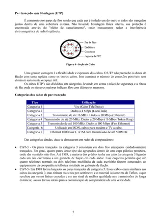 Par trançado sem blindagem (UTP)

       É composto por pares de fios sendo que cada par é isolado um do outro e todos são trançados
juntos dentro de uma cobertura externa. Não havendo blindagem física interna, sua proteção é
encontrada através do "efeito de cancelamento", onde mutuamente reduz a interferência
eletromagnética de radiofreqüência.




                                        Figura 4 - Seção do Cabo


        Uma grande vantagem é a flexibilidade e espessura dos cabos. O UTP não preenche os dutos de
fiação com tanta rapidez como os outros cabos. Isso aumenta o número de conexões possíveis sem
diminuir seriamente o espaço útil.
        Os cabos UTP’s são divididos em categorias, levando em conta o nível de segurança e a bitola
do fio, onde os números maiores indicam fios com diâmetros menores.

Categorias dos cabos de par trançado

            Tipo                                 Utilização
         Categoria 1                       Voz (Cabo Telefônico)
         Categoria 2                     Dados a 4 Mbps (LocalTalk)
         Categoria 3      Transmissão de até 16 MHz. Dados a 10 Mbps (Ethernet)
         Categoria 4 Transmissão de até 20 MHz. Dados a 20 Mbps (16 Mbps Token Ring)
         Categoria 5   Transmissão de até 100 MHz. Dados a 100 Mbps (Fast Ethernet)
         Categoria 6         Utilizado em ISDN, cabos para modem e TV a cabo.
         Categoria 7     Ethernet 1000BaseT, ATM com transmissão de até 500MHz.

       Das categorias citadas, duas se destacaram em redes de computadores:

•   CAT-3 - Os pares trançados da categoria 3 consistem em dois fios encapados cuidadosamente
    trançados. Em geral, quatro pares desse tipo são agrupados dentro de uma capa plástica protetora,
    onde são mantidos oito fios. Até 1988, a maioria dos prédios tenha um cabo da categoria 3 ligando
    cada um dos escritórios a um gabinete de fiação em cada andar. Esse esquema permitia que até
    quatro telefones normais ou dois telefones multilinha de cada escritório fossem conectados ao
    equipamento da companhia telefônica instalado no gabinete de fiação.
•   CAT-5- Em 1988 forma lançados os pares trançados da categoria 5. Esses cabos eram similares aos
    cabos da categoria 3, mas tinham mais nós por centímetro e o material isolante era de Teflon, o que
    resultou em menos linhas cruzadas e em um sinal de melhor qualidade nas transmissões de longa
    distância; isso os tornou ideais para a comunicação de computadores de alta velocidade.




                                             5
 