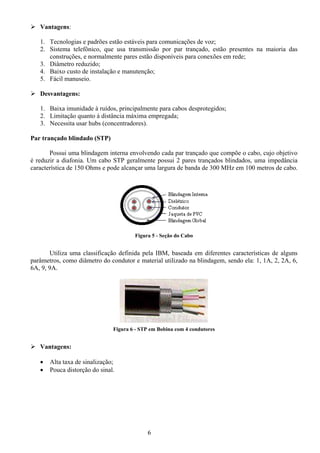 Vantagens:

   1. Tecnologias e padrões estão estáveis para comunicações de voz;
   2. Sistema telefônico, que usa transmissão por par trançado, estão presentes na maioria das
      construções, e normalmente pares estão disponíveis para conexões em rede;
   3. Diâmetro reduzido;
   4. Baixo custo de instalação e manutenção;
   5. Fácil manuseio.

   Desvantagens:

   1. Baixa imunidade à ruídos, principalmente para cabos desprotegidos;
   2. Limitação quanto à distância máxima empregada;
   3. Necessita usar hubs (concentradores).

Par trançado blindado (STP)

       Possui uma blindagem interna envolvendo cada par trançado que compõe o cabo, cujo objetivo
é reduzir a diafonia. Um cabo STP geralmente possui 2 pares trançados blindados, uma impedância
característica de 150 Ohms e pode alcançar uma largura de banda de 300 MHz em 100 metros de cabo.




                                       Figura 5 - Seção do Cabo


       Utiliza uma classificação definida pela IBM, baseada em diferentes características de alguns
parâmetros, como diâmetro do condutor e material utilizado na blindagem, sendo ela: 1, 1A, 2, 2A, 6,
6A, 9, 9A.




                               Figura 6 - STP em Bobina com 4 condutores


   Vantagens:

   •   Alta taxa de sinalização;
   •   Pouca distorção do sinal.




                                            6
 