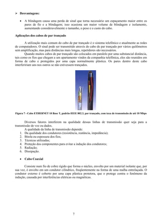Desvantagens:

   •   A blindagem causa uma perda de sinal que torna necessário um espaçamento maior entre os
       pares de fio e a blindagem; isso ocasiona um maior volume de blindagem e isolamento,
       aumentando consideravelmente o tamanho, o peso e o custo do cabo.

Aplicações dos cabos de par trançado

        A utilização mais comum do cabo de par trançado é o sistema telefônico e atualmente as redes
de computadores. O sinal pode ser transmitido através do cabo de par trançado por vários quilômetros
sem amplificação, mas para distâncias mais longas, repetidores são necessários.
        Quando muitos cabos de par trançado são colocados em paralelo por uma substancial distância,
tais como os fios que chegam a um apartamento vindos da companhia telefônica, eles são reunidos em
forma de cabo e protegidos por uma capa normalmente plástica. Os pares dentro deste cabo
interfeririam uns nos outros se não estivessem trançados.




Figura 7 - Cabo ETHERNET 10 Base T, padrão IEEE 802.3, par trançado, com taxa de transmissão de até 10 Mbps


       Diversos fatores interferem na qualidade dessas linhas de transmissão quer seja para a
transmissão de voz ou dados.
       A qualidade da linha de transmissão depende:
    1. Da qualidade dos condutores (resistência, reatância, impedância);
    2. Bitola ou espessura dos fios;
    3. Técnicas utilizadas;
    4. Proteção dos componentes para evitar a indução dos condutores;
    5. Radiação;
    6. Dissipação.

   •   Cabo Coaxial

       Consiste num fio de cobre rígido que forma o núcleo, envolto por um material isolante que, por
sua vez, é envolto em um condutor cilíndrico, freqüentemente na forma de uma malha entrelaçada. O
condutor externo é coberto por uma capa plástica protetora, que o protege contra o fenômeno da
indução, causada por interferências elétricas ou magnéticas.




                                              7
 