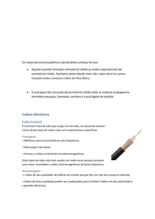 Os meios de transmissãofísica são divididos emduas formas:

       Aqueles quesão limitados emmaterial sólido,as ondas viajamatravés de
       ummaterial sólido. Exemplos deste tipode meio são: Cabos eléctricos (pares
       trançado ecabos coaxiais) e Cabos de Fibra Óptica.



       A outraque não necessita deummaterial sólido,onde as ondasse propagamna
       atmosfera eespaço. Exemplos: wireless e canal digital de satélite.




Cabos eléctricos

Cabo Coaxial
É o primeiro tipo de cabo que surgiu no mercado, em presente existem
vários destes tipos de cabos cada com características específicas:

Vantagens
->Melhores para transmissão em alta frequência;

->Atenuação mais baixa;

->Imunes a ruídos e interferências electromagnéticas.

Estes tipos de cabos são mais usados em redes locais porque possuem
uma maior imunidade a ruídos electromagnéticos de baixa frequência.

Desvantagens
-> Cabos de alta qualidade são défices de instalar porque têm um raio de curvatura reduzida;

->Cabos de baixa qualidade podem ser inadequados para transferir dados em alta velocidade e
a grandes distancias.
 