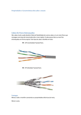 Propriedades e Características dos cabos coaxais




Cabos De Pares Entrançados
São cabos muito usado devido à falta de flexibilidade de outras cabos e é um meio físico que
consegue uma taxa de transmissão alta e mais rápida. O cabo possui dois ou mais fios
entrelaçados em forma espiral. Este tipo de cabo é dividido em dois:

                  UTP (Unshielded Twisted Pair);




                  STP (Shielded Twisted Pair).




Vantages
Menos ruído e mantêm constantes as propriedades eléctricas do meio;

Menor custo;
 