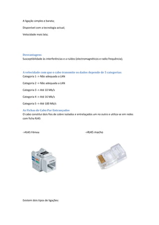 A ligação simples e barata;

Disponível com a tecnologia actual;

Velocidade mais lata;




Desvantagens
Susceptibilidade às interferências e a ruídos (electromagnéticos e radio frequência);



A velocidade com que o cabo transmite os dados depende de 5 categorias:
Categoria 1 -> Não adequada a LAN

Categoria 2 -> Não adequada a LAN

Categoria 3 -> Até 10 Mb/s

Categoria 4 -> Até 16 Mb/s

Categoria 5 -> Até 100 Mb/s

As Fichas de Cabo Par Entrançados
O cabo constitui dois fios de cobre isolados e entrelaçados um no outro e utiliza-se em redes
com ficha RJ45



->RJ45 Fêmea                                         ->RJ45 macho




Existem dois tipos de ligações:
 