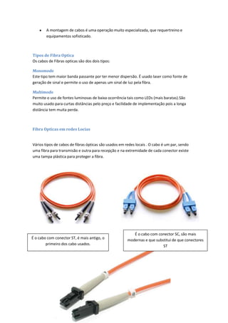 A montagem de cabos é uma operação muito especializada, que requertreino e
        equipamentos sofisticado.



Tipos de Fibra Optica
Os cabos de Fibras opticas são dos dois tipos:

Monomodo
Este tipo tem maior banda passante por ter menor dispersão. É usado laser como fonte de
geração de sinal e permite o uso de apenas um sinal de luz pela fibra.

Multimodo
Permite o uso de fontes luminosas de baixa ocorrência tais como LEDs (mais baratas).São
muito usado para curtas distâncias pelo preço e facilidade de implementação pois a longa
distância tem muita perda.



Fibra Opticas em redes Locias


Vários tipos de cabos de fibras ópticas são usados em redes locais . O cabo é um par, sendo
uma fibra para transmisão e outra para recepção e na extremidade de cada conector existe
uma tampa plástica para proteger a fibra.




                                                          É o cabo com conector SC, são mais
É o cabo com conector ST, é mais antigo, o             modernas e que substitui de que conectores
        primeiro dos cabo usados.                                         ST
 