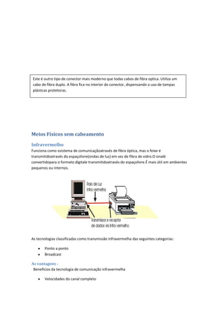 Este é outro tipo de conector mais moderno que todas cabos de fibra optica. Utiliza um
cabo de fibra duplo. A fibra fica no interior do conector, dispensando o uso de tampas
plásticas protetoras.




Meios Físicos sem cabeamento

Infravermelho
Funciona como osistema de comunicaçãoatravés de fibra óptica, mas o feixe é
transmitidoatravés do espaçolivre(ondas de luz) em vez de fibra de vidro.O sinalé
convertidopara o formato digitale transmitidoatravés do espaçolivre.É mais útil em ambientes
pequenos ou internos.




As tecnologias classificadas como transmissão infravermelha das seguintes categorias:

       Ponto a ponto
       Broadcast

As vantagens :
 Benefícios da tecnologia de comunicação infravermelha

       Velocidades do canal completo
 