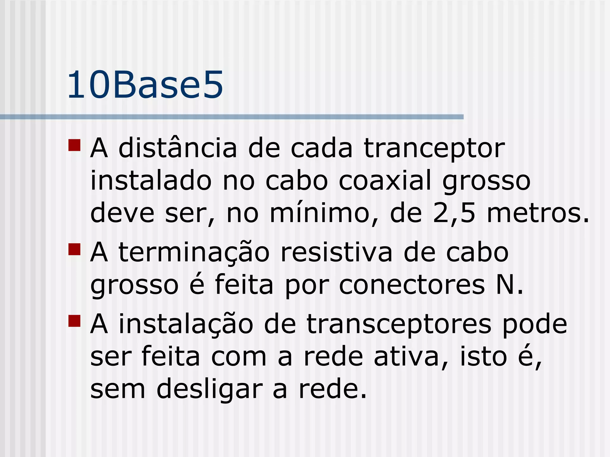 10Base5
 A distância de cada tranceptor
  instalado no cabo coaxial grosso
  deve ser, no mínimo, de 2,5 metros.
 A terminação resistiva de cabo
  grosso é feita por conectores N.
 A instalação de transceptores pode
  ser feita com a rede ativa, isto é,
  sem desligar a rede.
 