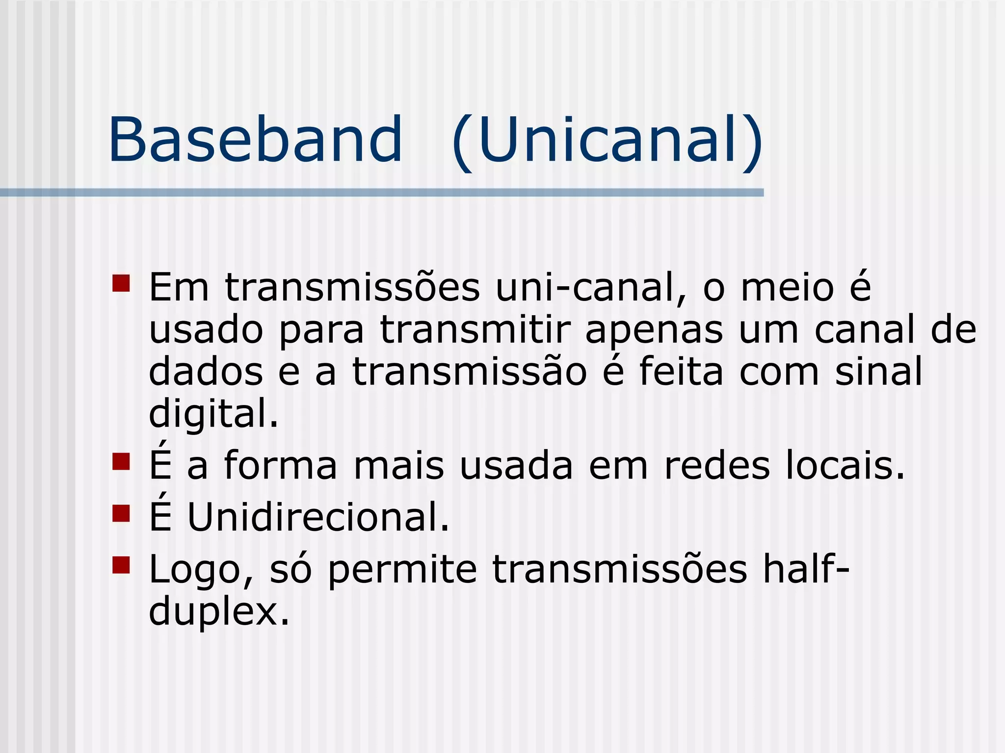 Baseband (Unicanal)

   Em transmissões uni-canal, o meio é
    usado para transmitir apenas um canal de
    dados e a transmissão é feita com sinal
    digital.
   É a forma mais usada em redes locais.
   É Unidirecional.
   Logo, só permite transmissões half-
    duplex.
 