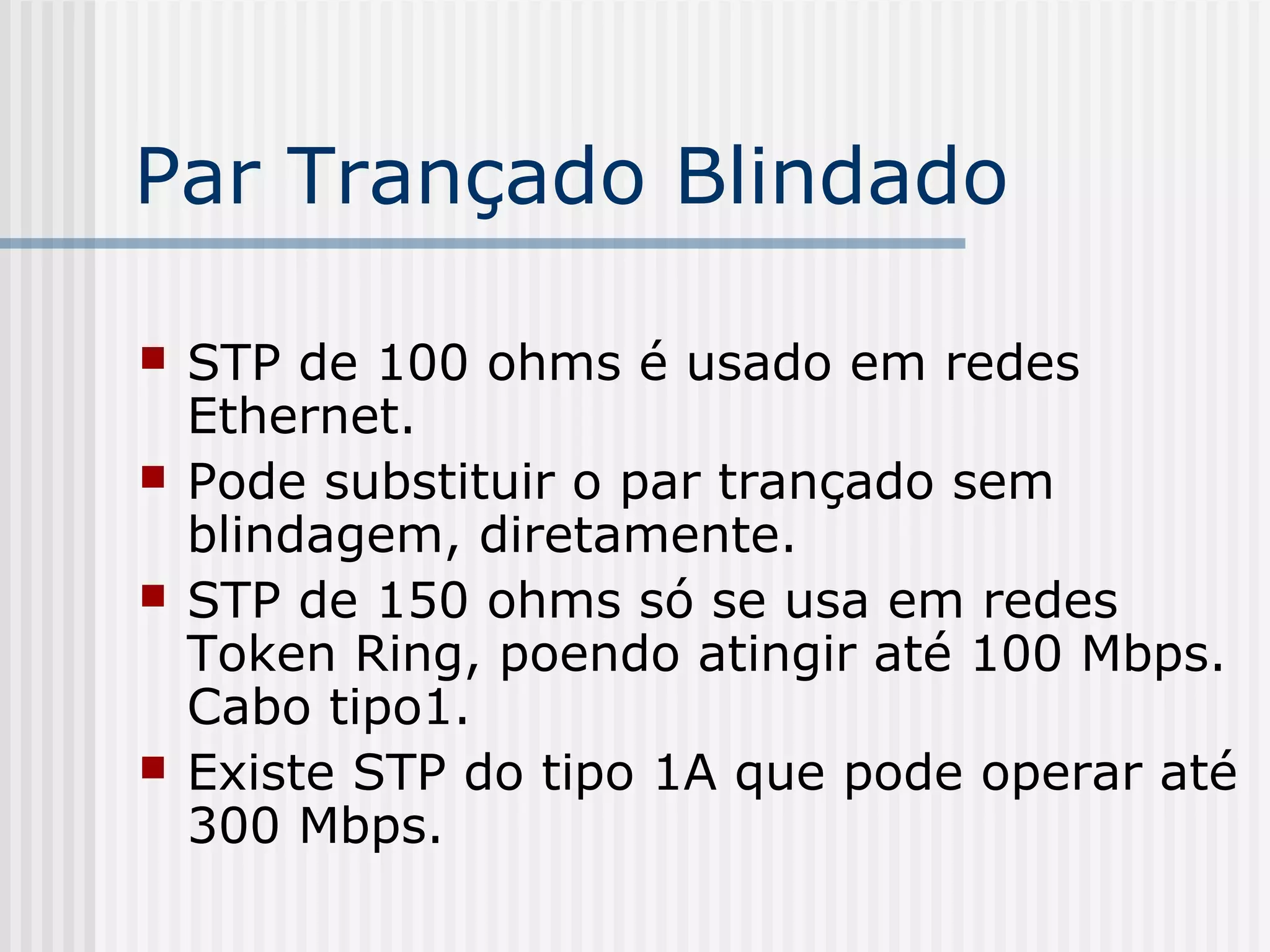 Par Trançado Blindado

   STP de 100 ohms é usado em redes
    Ethernet.
   Pode substituir o par trançado sem
    blindagem, diretamente.
   STP de 150 ohms só se usa em redes
    Token Ring, poendo atingir até 100 Mbps.
    Cabo tipo1.
   Existe STP do tipo 1A que pode operar até
    300 Mbps.
 