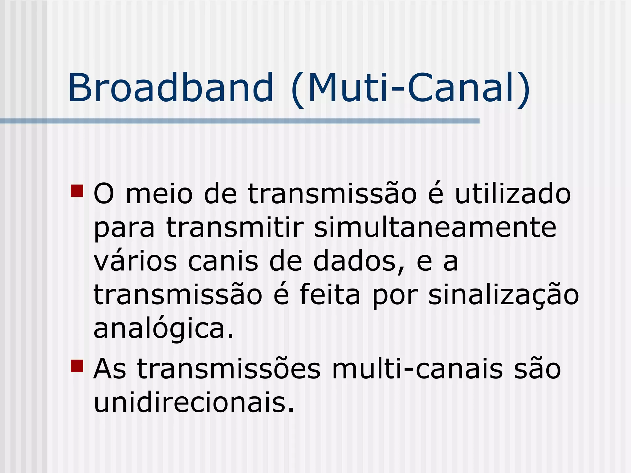 Broadband (Muti-Canal)

 O meio de transmissão é utilizado
  para transmitir simultaneamente
  vários canis de dados, e a
  transmissão é feita por sinalização
  analógica.
 As transmissões multi-canais são
  unidirecionais.
 