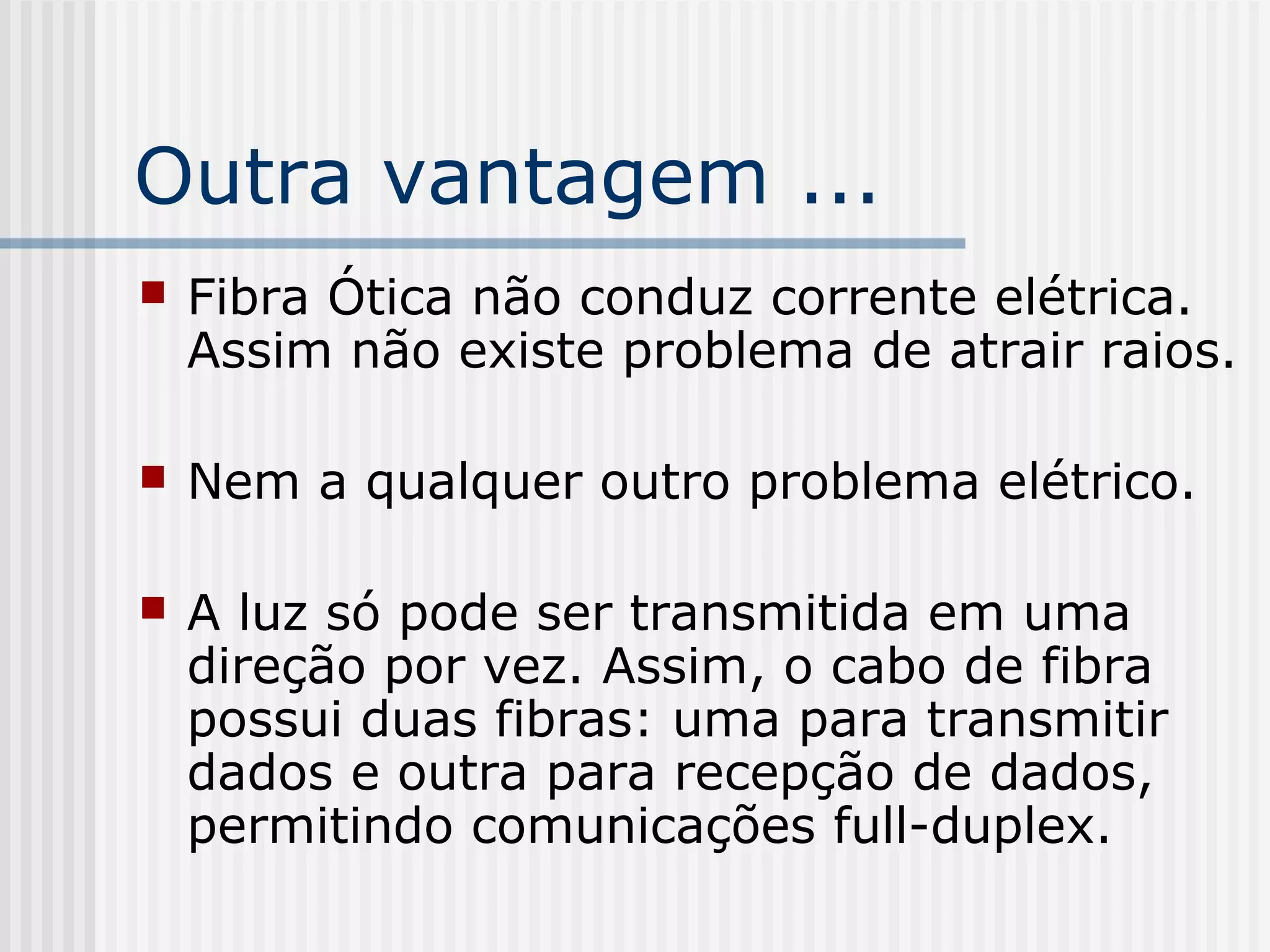 Outra vantagem ...
   Fibra Ótica não conduz corrente elétrica.
    Assim não existe problema de atrair raios.

   Nem a qualquer outro problema elétrico.

   A luz só pode ser transmitida em uma
    direção por vez. Assim, o cabo de fibra
    possui duas fibras: uma para transmitir
    dados e outra para recepção de dados,
    permitindo comunicações full-duplex.
 