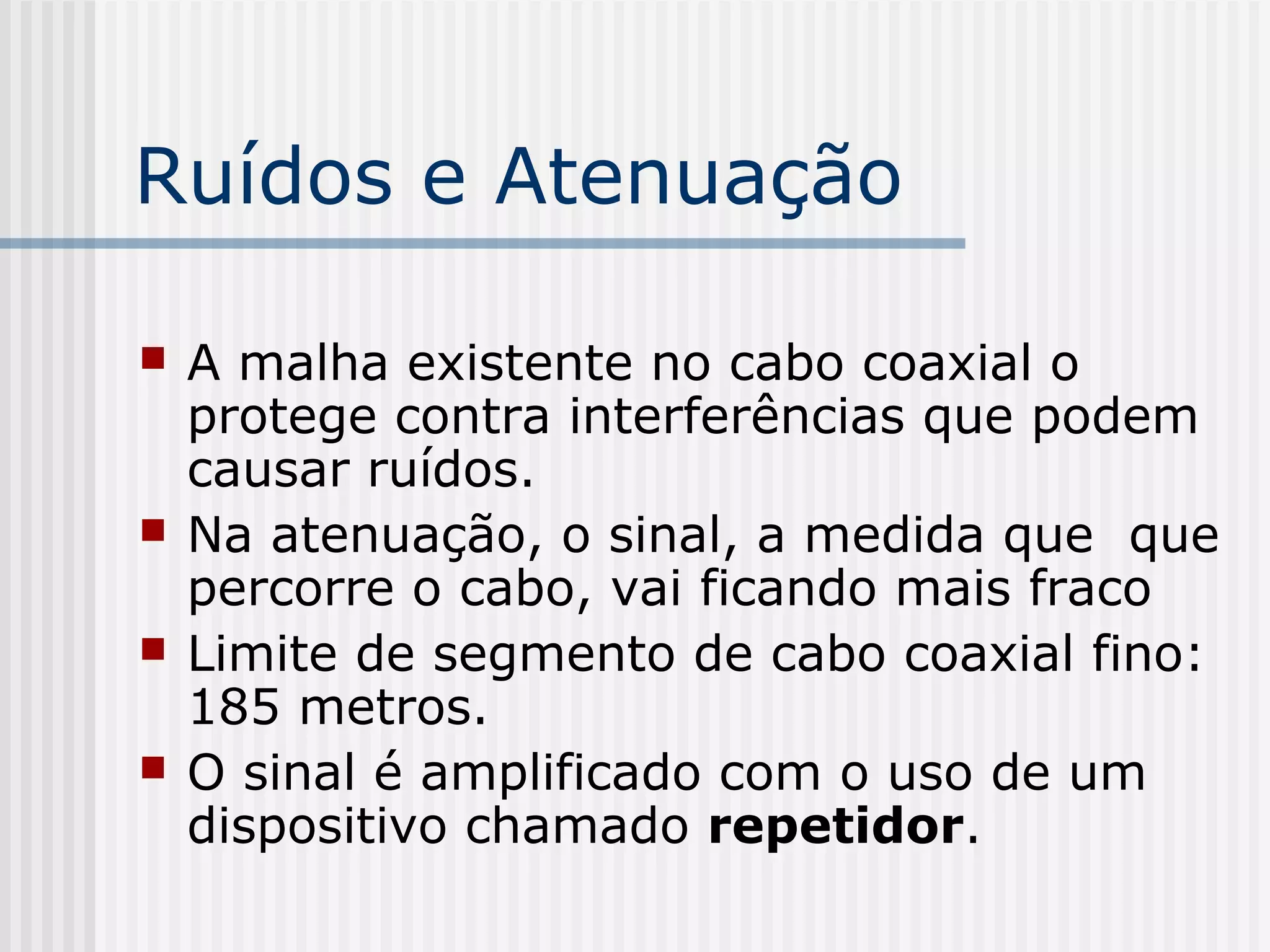 Ruídos e Atenuação

   A malha existente no cabo coaxial o
    protege contra interferências que podem
    causar ruídos.
   Na atenuação, o sinal, a medida que que
    percorre o cabo, vai ficando mais fraco
   Limite de segmento de cabo coaxial fino:
    185 metros.
   O sinal é amplificado com o uso de um
    dispositivo chamado repetidor.
 