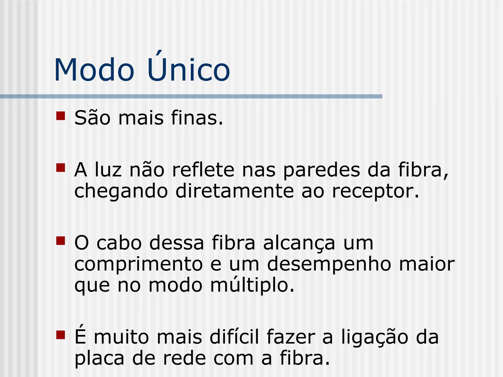 Modo Único
   São mais finas.

   A luz não reflete nas paredes da fibra,
    chegando diretamente ao receptor.

   O cabo dessa fibra alcança um
    comprimento e um desempenho maior
    que no modo múltiplo.

   É muito mais difícil fazer a ligação da
    placa de rede com a fibra.
 