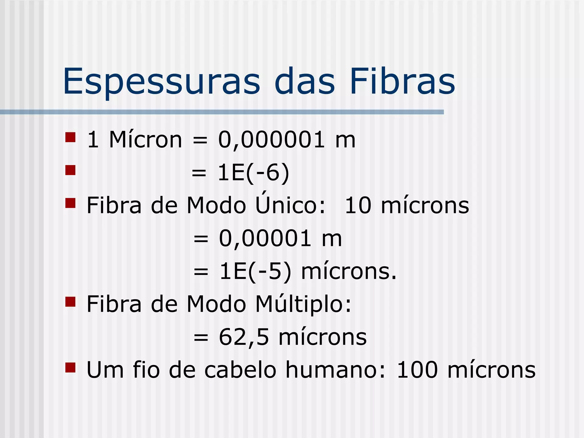 Espessuras das Fibras
   1 Mícron = 0,000001 m
            = 1E(-6)
   Fibra de Modo Único: 10 mícrons
             = 0,00001 m
             = 1E(-5) mícrons.
   Fibra de Modo Múltiplo:
             = 62,5 mícrons
   Um fio de cabelo humano: 100 mícrons
 