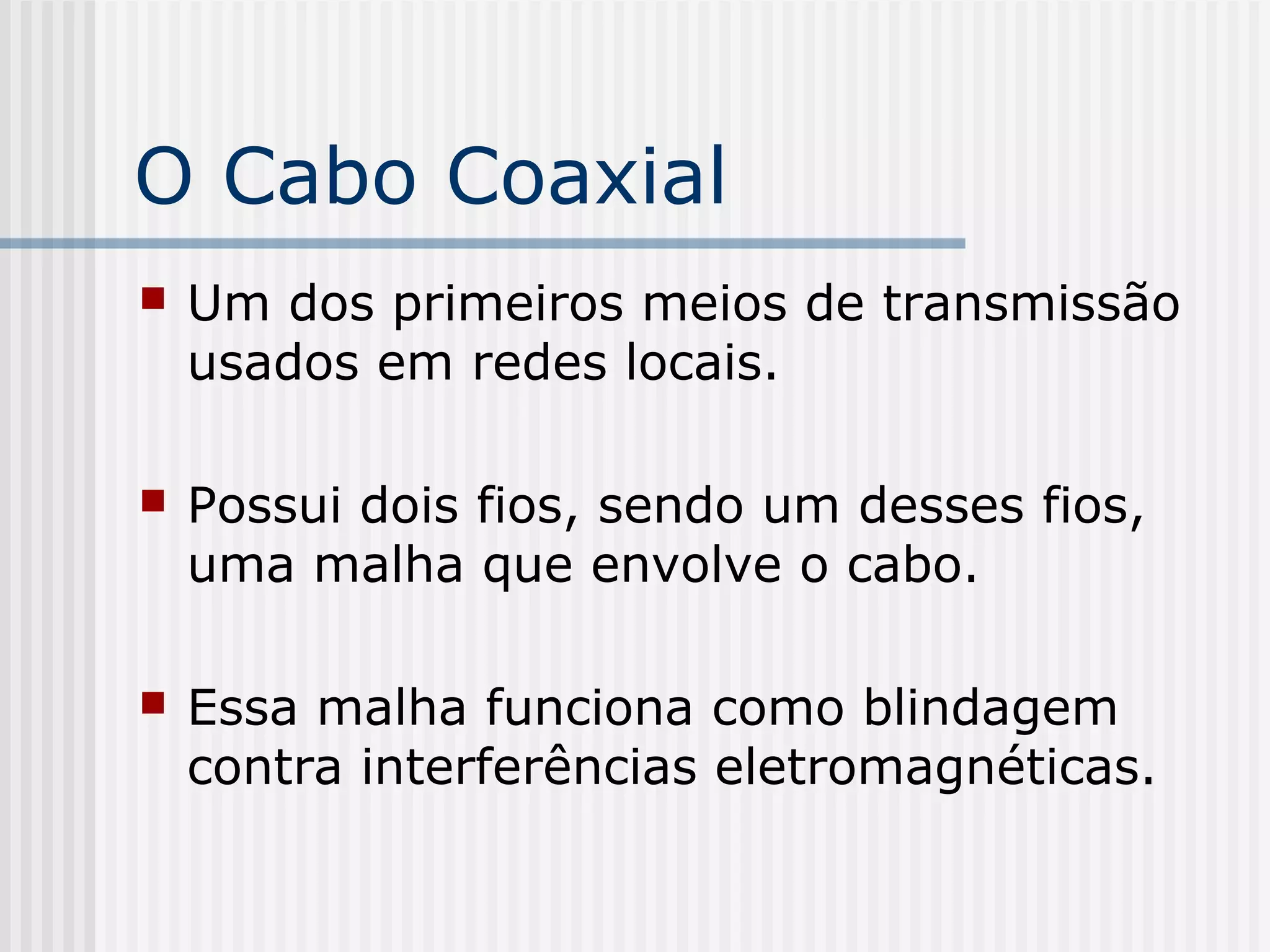 O Cabo Coaxial
   Um dos primeiros meios de transmissão
    usados em redes locais.

   Possui dois fios, sendo um desses fios,
    uma malha que envolve o cabo.

   Essa malha funciona como blindagem
    contra interferências eletromagnéticas.
 