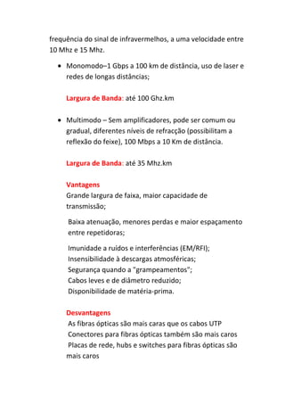 frequência do sinal de infravermelhos, a uma velocidade entre
10 Mhz e 15 Mhz.

     Monomodo–1 Gbps a 100 km de distância, uso de laser e
     redes de longas distâncias;

     Largura de Banda: até 100 Ghz.km

     Multimodo – Sem amplificadores, pode ser comum ou
     gradual, diferentes níveis de refracção (possibilitam a
     reflexão do feixe), 100 Mbps a 10 Km de distância.

     Largura de Banda: até 35 Mhz.km

     Vantagens
     Grande largura de faixa, maior capacidade de
     transmissão;

     Baixa atenuação, menores perdas e maior espaçamento
     entre repetidoras;

     Imunidade a ruídos e interferências (EM/RFI);
     Insensibilidade à descargas atmosféricas;
     Segurança quando a "grampeamentos";
     Cabos leves e de diâmetro reduzido;
     Disponibilidade de matéria-prima.

     Desvantagens
     As fibras ópticas são mais caras que os cabos UTP
     Conectores para fibras ópticas também são mais caros
     Placas de rede, hubs e switches para fibras ópticas são
     mais caros
 