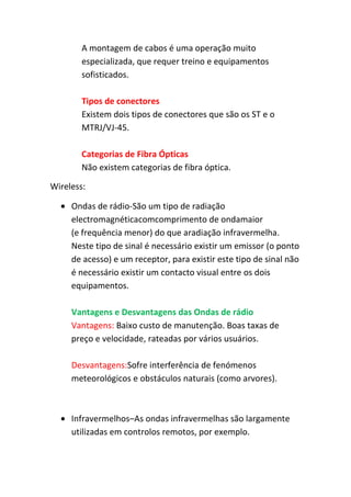 A montagem de cabos é uma operação muito
        especializada, que requer treino e equipamentos
        sofisticados.

        Tipos de conectores
        Existem dois tipos de conectores que são os ST e o
        MTRJ/VJ-45.

        Categorias de Fibra Ópticas
        Não existem categorias de fibra óptica.

Wireless:

     Ondas de rádio-São um tipo de radiação
     electromagnéticacomcomprimento de ondamaior
     (e frequência menor) do que aradiação infravermelha.
     Neste tipo de sinal é necessário existir um emissor (o ponto
     de acesso) e um receptor, para existir este tipo de sinal não
     é necessário existir um contacto visual entre os dois
     equipamentos.

     Vantagens e Desvantagens das Ondas de rádio
     Vantagens: Baixo custo de manutenção. Boas taxas de
     preço e velocidade, rateadas por vários usuários.

     Desvantagens:Sofre interferência de fenómenos
     meteorológicos e obstáculos naturais (como arvores).



     Infravermelhos–As ondas infravermelhas são largamente
     utilizadas em controlos remotos, por exemplo.
 