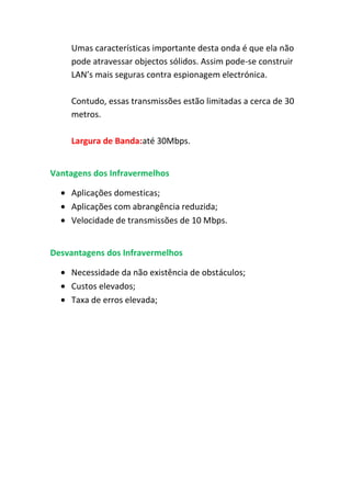 Umas características importante desta onda é que ela não
    pode atravessar objectos sólidos. Assim pode-se construir
    LAN’s mais seguras contra espionagem electrónica.

    Contudo, essas transmissões estão limitadas a cerca de 30
    metros.

    Largura de Banda:até 30Mbps.


Vantagens dos Infravermelhos

    Aplicações domesticas;
    Aplicações com abrangência reduzida;
    Velocidade de transmissões de 10 Mbps.


Desvantagens dos Infravermelhos

    Necessidade da não existência de obstáculos;
    Custos elevados;
    Taxa de erros elevada;
 