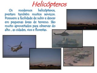 Helicópteros     Os modernos helicópteros, prestam também muitos serviços. Possuem a facilidade de subir e descer em pequenas áreas de terreno. São muito aproveitados para observar do alto , as cidades, rios e florestas. 