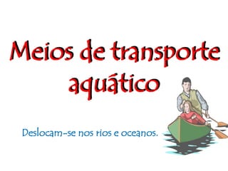 Meios de transporteaquáticoDeslocam-se nos rios e oceanos.
