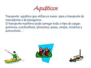 Aquáticos Transporteaquático que utiliza os mares  para o transporte de mercadorias e de passageiros . O transporte marítimo pode carregar todo o tipo de cargas: químicos, combustíveis, alimentos, areias, cereais, minérios a automóveis… 