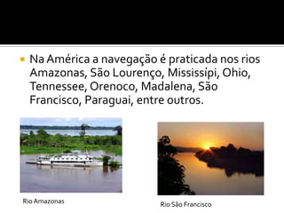 Na América a navegação é praticada nos rios Amazonas, São Lourenço, Mississípi, Ohio, Tennessee, Orenoco, Madalena, São Francisco, Paraguai, entre outros.Rio AmazonasRio São Francisco