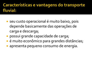 Características e vantagens do transporte fluvial:seu custo operacional é muito baixo, pois depende basicamente das operações de carga e descarga;possui grande capacidade de carga;é muito econômico para grandes distâncias;apresenta pequeno consumo de energia. 