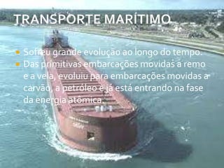 TRANSPORTE MARÍTIMOSofreu grande evolução ao longo do tempo. Das primitivas embarcações movidas a remo e a vela, evoluiu para embarcações movidas a carvão, a petróleo e já está entrando na fase da energia atômica. 