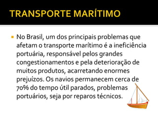 TRANSPORTE MARÍTIMONo Brasil, um dos principais problemas que afetam o transporte marítimo é a ineficiência portuária, responsável pelos grandes congestionamentos e pela deterioração de muitos produtos, acarretando enormes prejuízos. Os navios permanecem cerca de 70% do tempo útil parados, problemas portuários, seja por reparos técnicos. 
