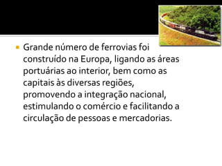 Grande número de ferrovias foi construído na Europa, ligando as áreas portuárias ao interior, bem como as capitais às diversas regiões, promovendo a integração nacional, estimulando o comércio e facilitando a circulação de pessoas e mercadorias.