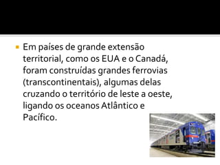 Em países de grande extensão territorial, como os EUA e o Canadá, foram construídas grandes ferrovias (transcontinentais), algumas delas cruzando o território de leste a oeste, ligando os oceanos Atlântico e Pacífico. 